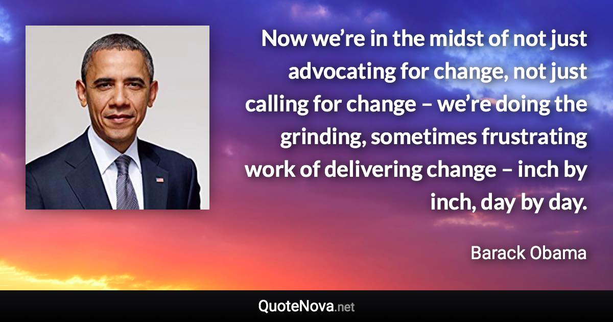 Now we’re in the midst of not just advocating for change, not just calling for change – we’re doing the grinding, sometimes frustrating work of delivering change – inch by inch, day by day. - Barack Obama quote