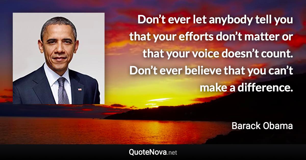 Don’t ever let anybody tell you that your efforts don’t matter or that your voice doesn’t count. Don’t ever believe that you can’t make a difference. - Barack Obama quote