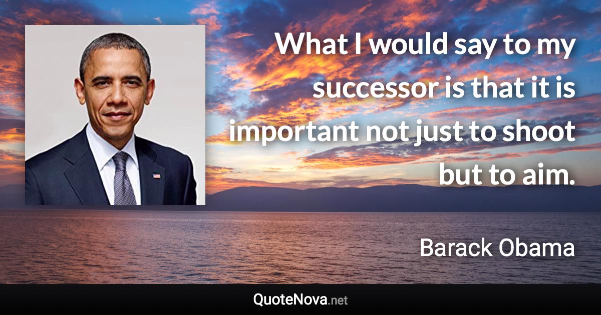 What I would say to my successor is that it is important not just to shoot but to aim. - Barack Obama quote