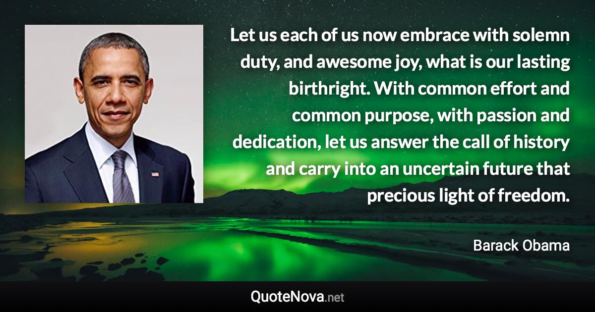 Let us each of us now embrace with solemn duty, and awesome joy, what is our lasting birthright. With common effort and common purpose, with passion and dedication, let us answer the call of history and carry into an uncertain future that precious light of freedom. - Barack Obama quote