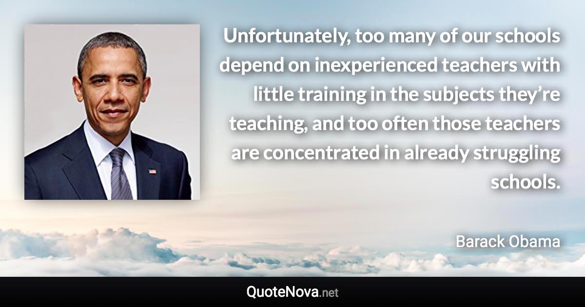 Unfortunately, too many of our schools depend on inexperienced teachers with little training in the subjects they’re teaching, and too often those teachers are concentrated in already struggling schools. - Barack Obama quote