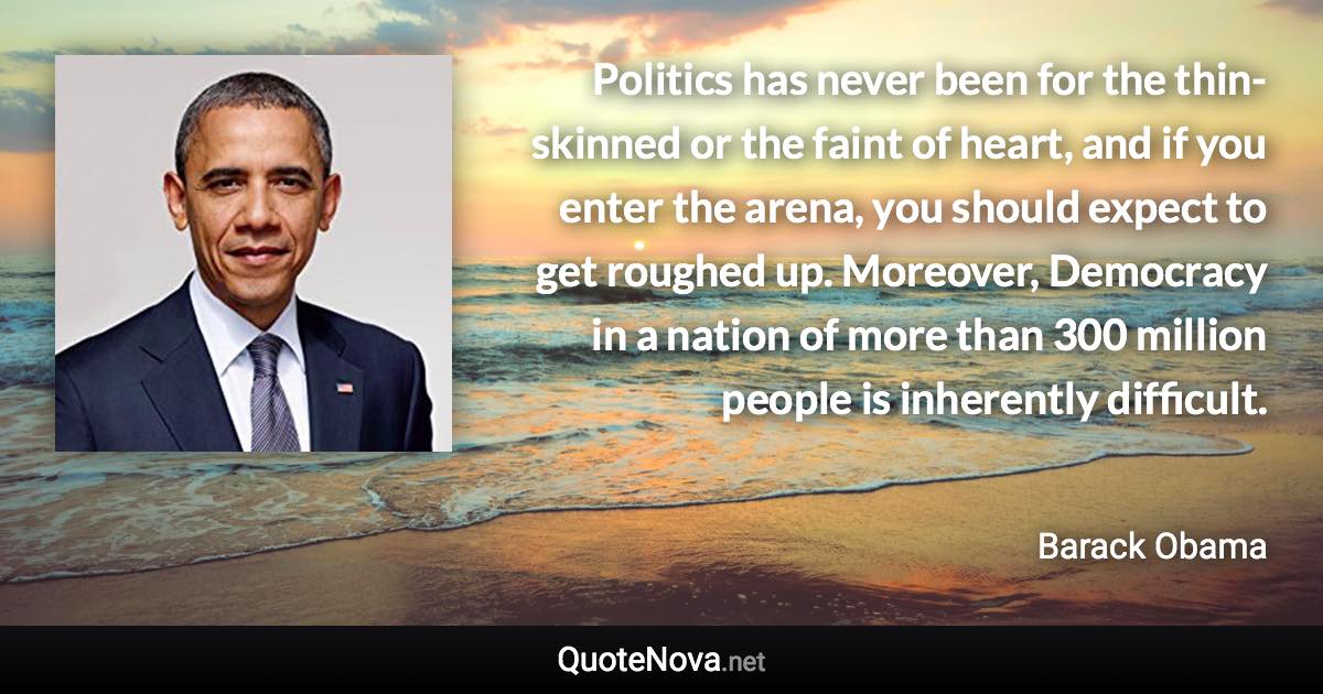 Politics has never been for the thin-skinned or the faint of heart, and if you enter the arena, you should expect to get roughed up. Moreover, Democracy in a nation of more than 300 million people is inherently difficult. - Barack Obama quote