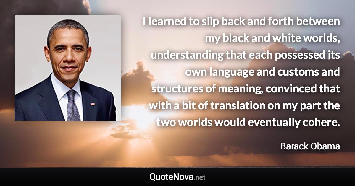 I learned to slip back and forth between my black and white worlds, understanding that each possessed its own language and customs and structures of meaning, convinced that with a bit of translation on my part the two worlds would eventually cohere. - Barack Obama quote