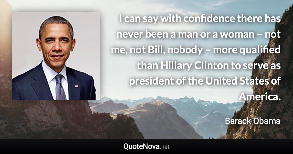 I can say with confidence there has never been a man or a woman – not me, not Bill, nobody – more qualified than Hillary Clinton to serve as president of the United States of America. - Barack Obama quote