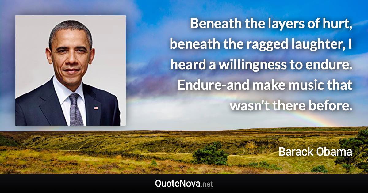 Beneath the layers of hurt, beneath the ragged laughter, I heard a willingness to endure. Endure-and make music that wasn’t there before. - Barack Obama quote