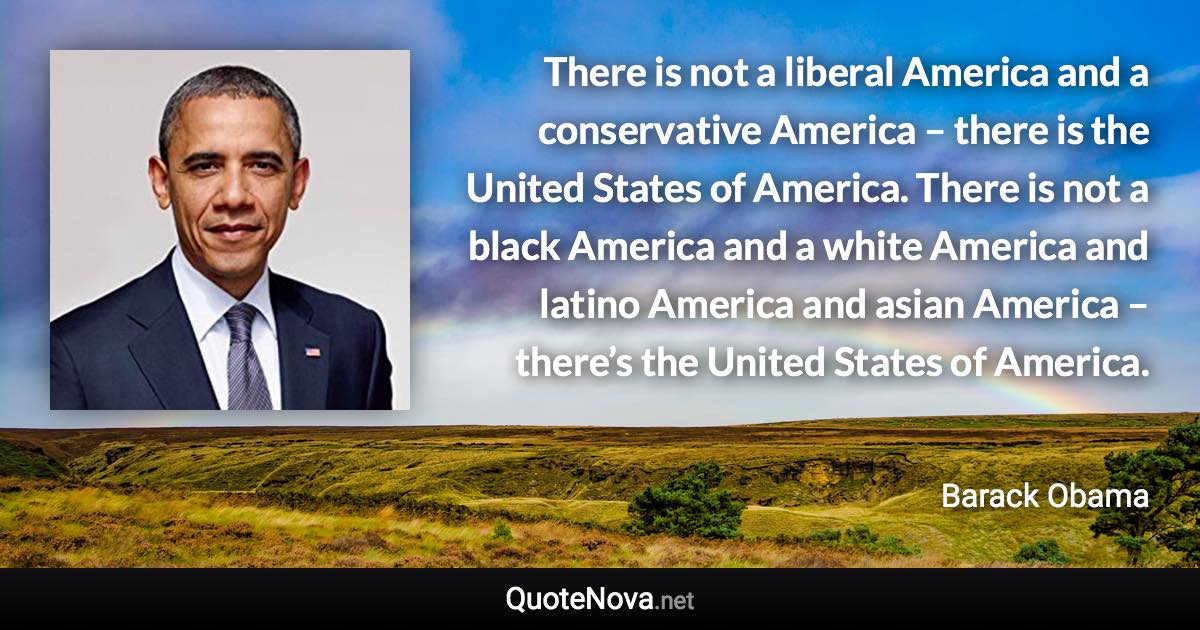 There is not a liberal America and a conservative America – there is the United States of America. There is not a black America and a white America and latino America and asian America – there’s the United States of America. - Barack Obama quote