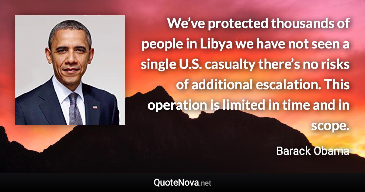 We’ve protected thousands of people in Libya we have not seen a single U.S. casualty there’s no risks of additional escalation. This operation is limited in time and in scope. - Barack Obama quote