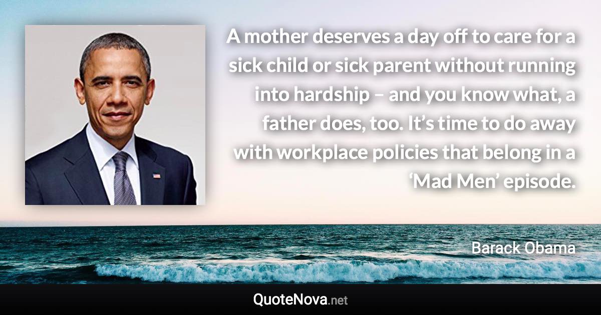 A mother deserves a day off to care for a sick child or sick parent without running into hardship – and you know what, a father does, too. It’s time to do away with workplace policies that belong in a ‘Mad Men’ episode. - Barack Obama quote