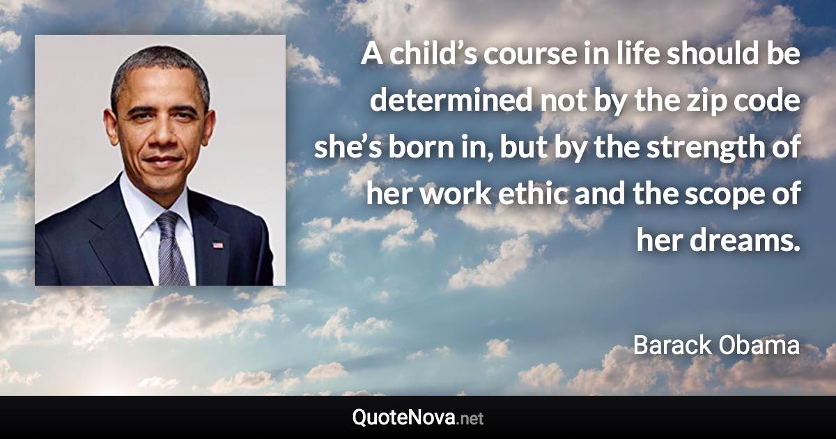 A child’s course in life should be determined not by the zip code she’s born in, but by the strength of her work ethic and the scope of her dreams. - Barack Obama quote