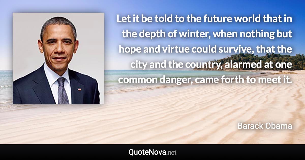 Let it be told to the future world that in the depth of winter, when nothing but hope and virtue could survive, that the city and the country, alarmed at one common danger, came forth to meet it. - Barack Obama quote