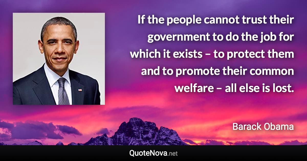 If the people cannot trust their government to do the job for which it exists – to protect them and to promote their common welfare – all else is lost. - Barack Obama quote