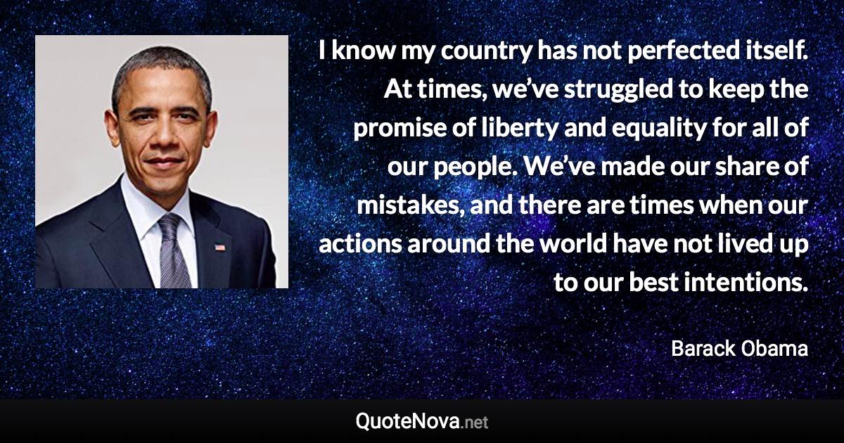 I know my country has not perfected itself. At times, we’ve struggled to keep the promise of liberty and equality for all of our people. We’ve made our share of mistakes, and there are times when our actions around the world have not lived up to our best intentions. - Barack Obama quote