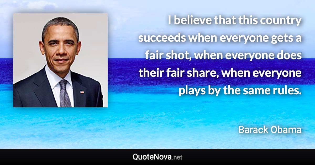 I believe that this country succeeds when everyone gets a fair shot, when everyone does their fair share, when everyone plays by the same rules. - Barack Obama quote