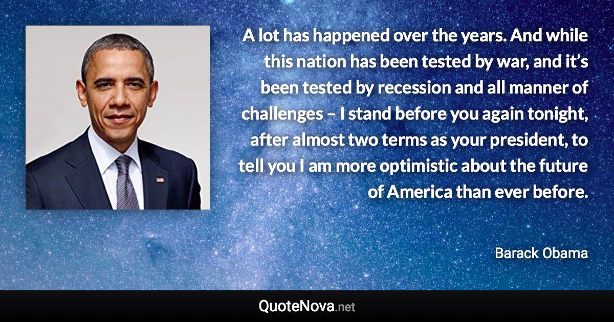 A lot has happened over the years. And while this nation has been tested by war, and it’s been tested by recession and all manner of challenges – I stand before you again tonight, after almost two terms as your president, to tell you I am more optimistic about the future of America than ever before. - Barack Obama quote