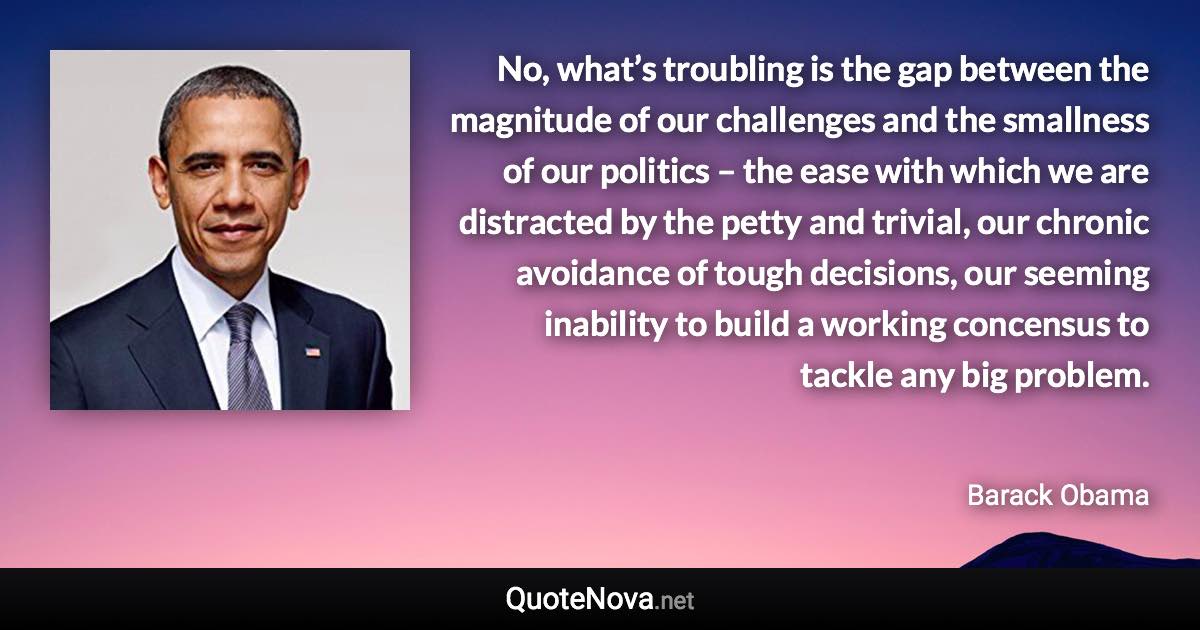 No, what’s troubling is the gap between the magnitude of our challenges and the smallness of our politics – the ease with which we are distracted by the petty and trivial, our chronic avoidance of tough decisions, our seeming inability to build a working concensus to tackle any big problem. - Barack Obama quote