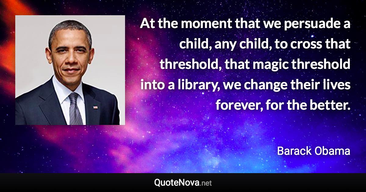 At the moment that we persuade a child, any child, to cross that threshold, that magic threshold into a library, we change their lives forever, for the better. - Barack Obama quote