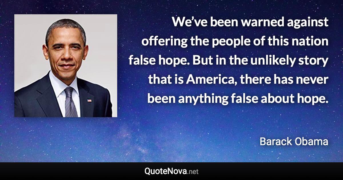 We’ve been warned against offering the people of this nation false hope. But in the unlikely story that is America, there has never been anything false about hope. - Barack Obama quote