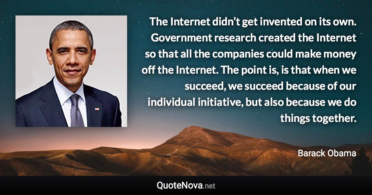 The Internet didn’t get invented on its own. Government research created the Internet so that all the companies could make money off the Internet. The point is, is that when we succeed, we succeed because of our individual initiative, but also because we do things together. - Barack Obama quote