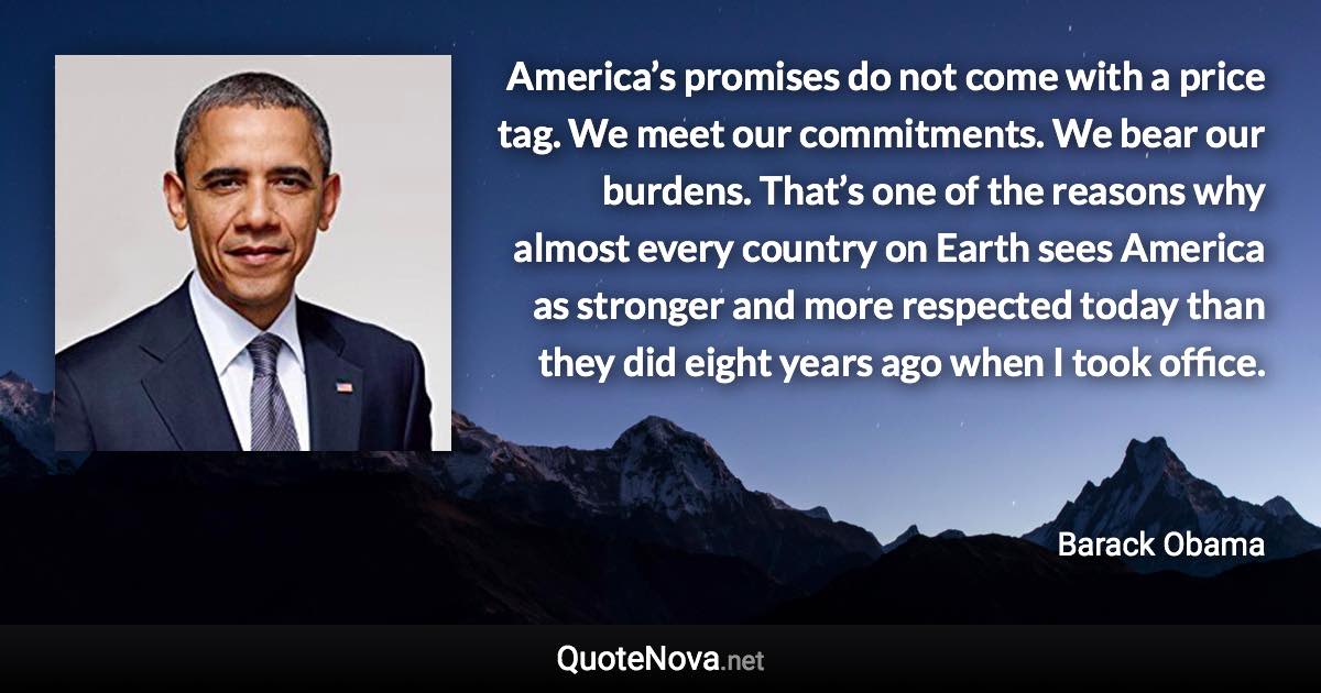 America’s promises do not come with a price tag. We meet our commitments. We bear our burdens. That’s one of the reasons why almost every country on Earth sees America as stronger and more respected today than they did eight years ago when I took office. - Barack Obama quote