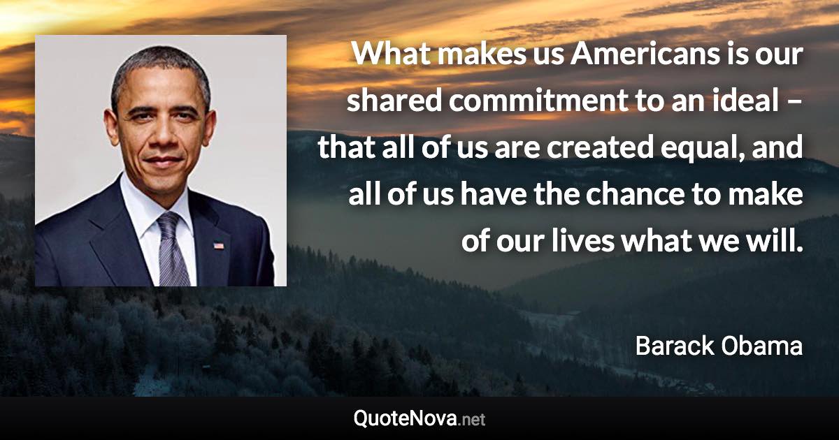 What makes us Americans is our shared commitment to an ideal – that all of us are created equal, and all of us have the chance to make of our lives what we will. - Barack Obama quote