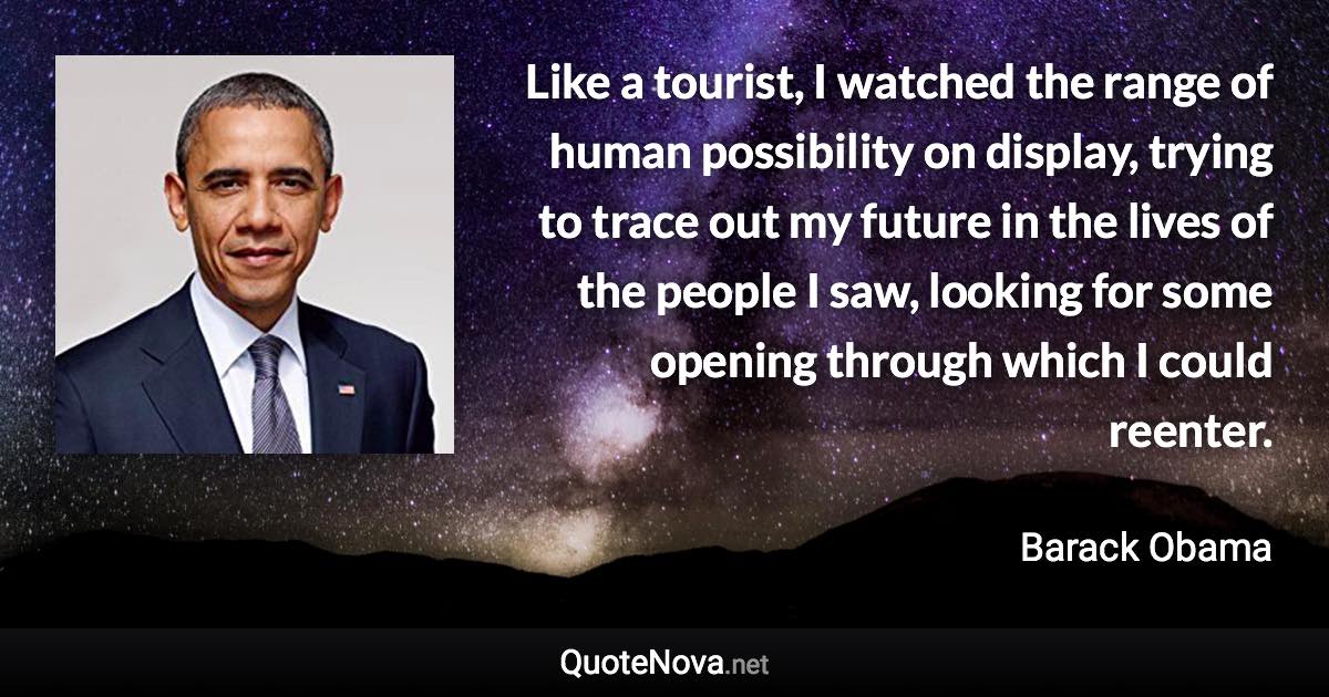 Like a tourist, I watched the range of human possibility on display, trying to trace out my future in the lives of the people I saw, looking for some opening through which I could reenter. - Barack Obama quote