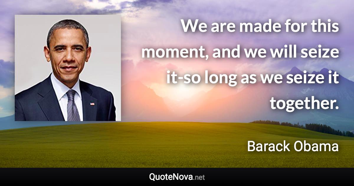 We are made for this moment, and we will seize it-so long as we seize it together. - Barack Obama quote