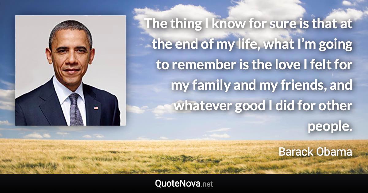 The thing I know for sure is that at the end of my life, what I’m going to remember is the love I felt for my family and my friends, and whatever good I did for other people. - Barack Obama quote