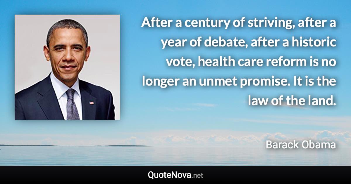 After a century of striving, after a year of debate, after a historic vote, health care reform is no longer an unmet promise. It is the law of the land. - Barack Obama quote