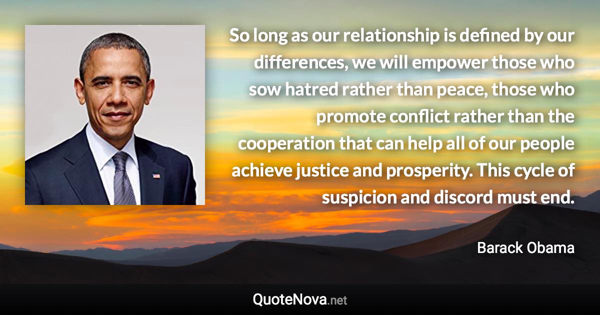 So long as our relationship is defined by our differences, we will empower those who sow hatred rather than peace, those who promote conflict rather than the cooperation that can help all of our people achieve justice and prosperity. This cycle of suspicion and discord must end. - Barack Obama quote