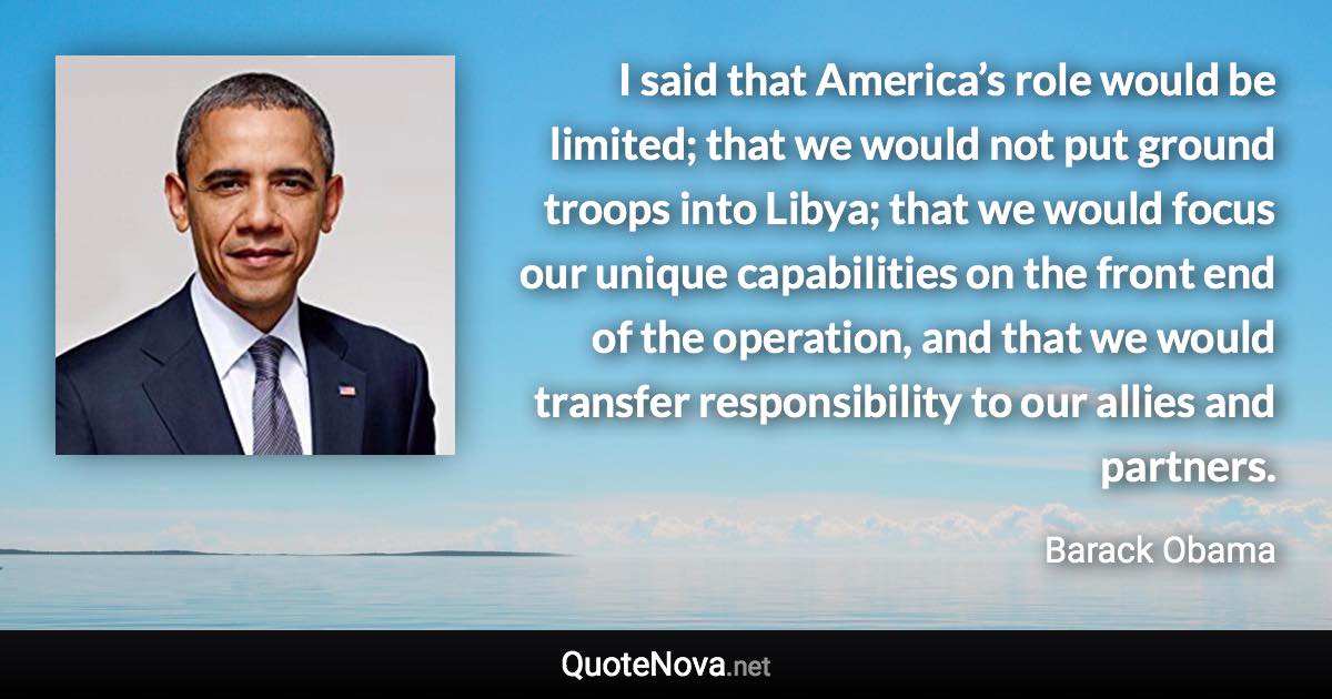 I said that America’s role would be limited; that we would not put ground troops into Libya; that we would focus our unique capabilities on the front end of the operation, and that we would transfer responsibility to our allies and partners. - Barack Obama quote