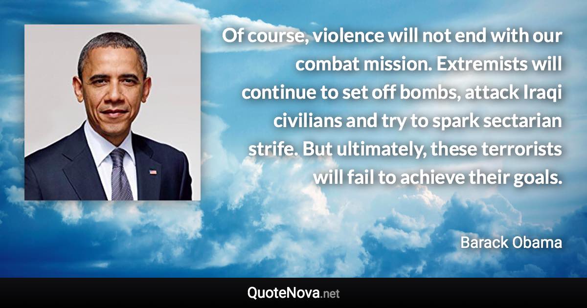 Of course, violence will not end with our combat mission. Extremists will continue to set off bombs, attack Iraqi civilians and try to spark sectarian strife. But ultimately, these terrorists will fail to achieve their goals. - Barack Obama quote