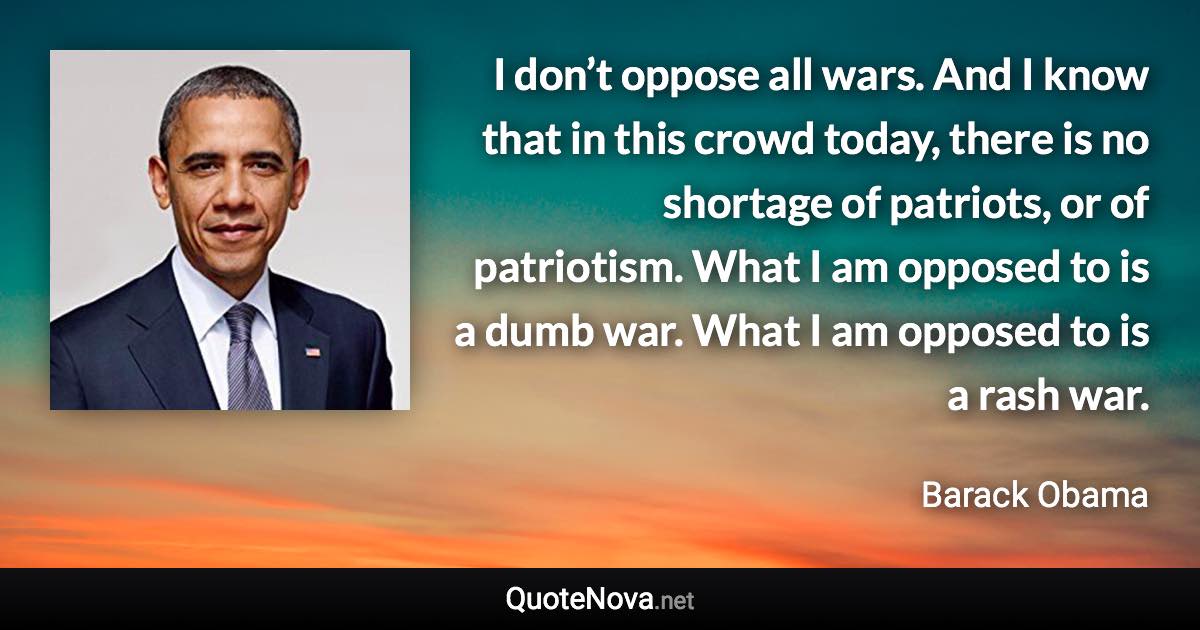 I don’t oppose all wars. And I know that in this crowd today, there is no shortage of patriots, or of patriotism. What I am opposed to is a dumb war. What I am opposed to is a rash war. - Barack Obama quote