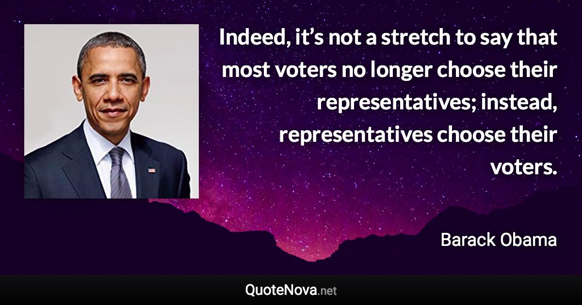 Indeed, it’s not a stretch to say that most voters no longer choose their representatives; instead, representatives choose their voters. - Barack Obama quote