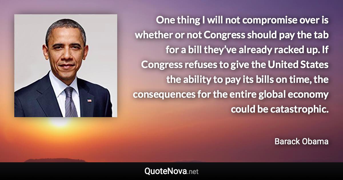 One thing I will not compromise over is whether or not Congress should pay the tab for a bill they’ve already racked up. If Congress refuses to give the United States the ability to pay its bills on time, the consequences for the entire global economy could be catastrophic. - Barack Obama quote