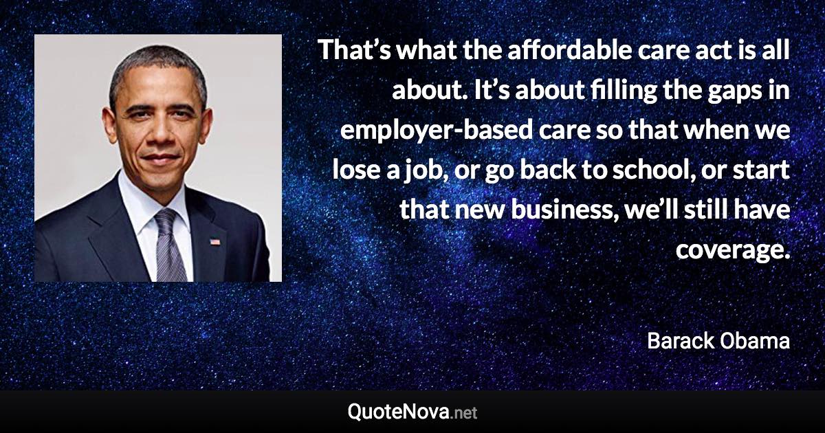 That’s what the affordable care act is all about. It’s about filling the gaps in employer-based care so that when we lose a job, or go back to school, or start that new business, we’ll still have coverage. - Barack Obama quote