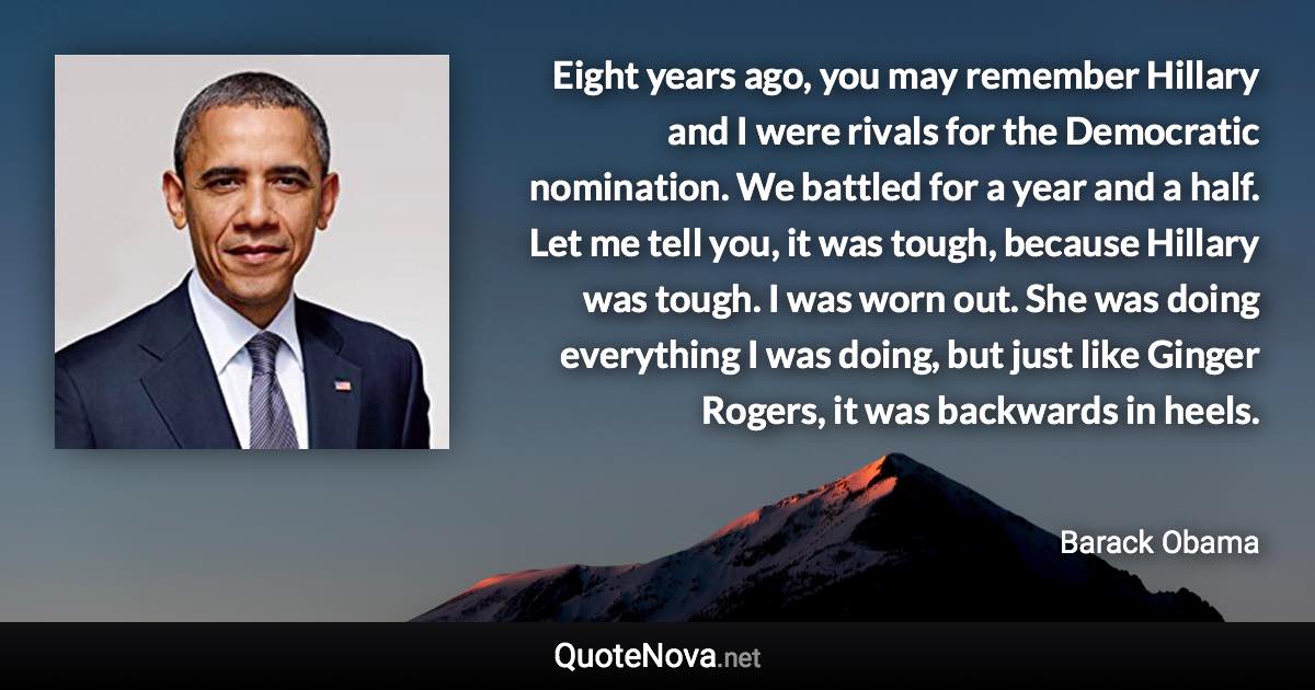 Eight years ago, you may remember Hillary and I were rivals for the Democratic nomination. We battled for a year and a half. Let me tell you, it was tough, because Hillary was tough. I was worn out. She was doing everything I was doing, but just like Ginger Rogers, it was backwards in heels. - Barack Obama quote