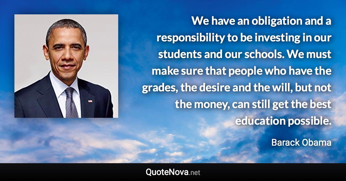 We have an obligation and a responsibility to be investing in our students and our schools. We must make sure that people who have the grades, the desire and the will, but not the money, can still get the best education possible. - Barack Obama quote