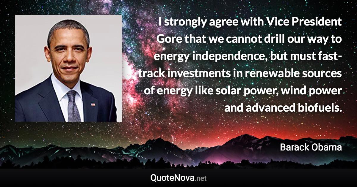 I strongly agree with Vice President Gore that we cannot drill our way to energy independence, but must fast-track investments in renewable sources of energy like solar power, wind power and advanced biofuels. - Barack Obama quote