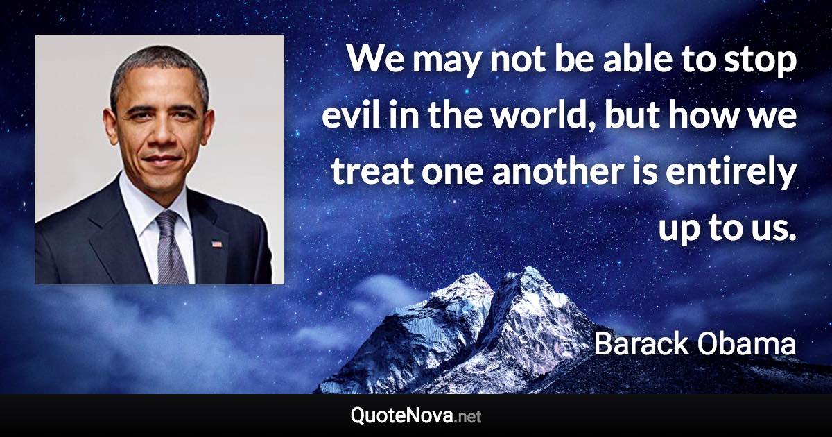 We may not be able to stop evil in the world, but how we treat one another is entirely up to us. - Barack Obama quote