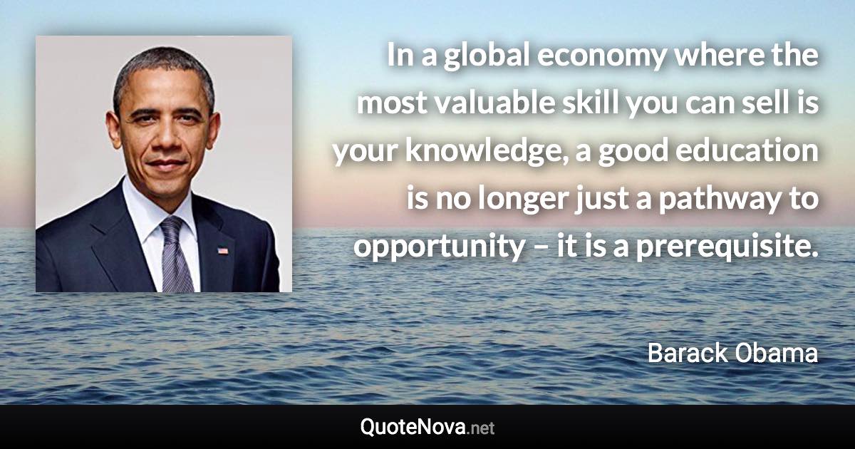 In a global economy where the most valuable skill you can sell is your knowledge, a good education is no longer just a pathway to opportunity – it is a prerequisite. - Barack Obama quote