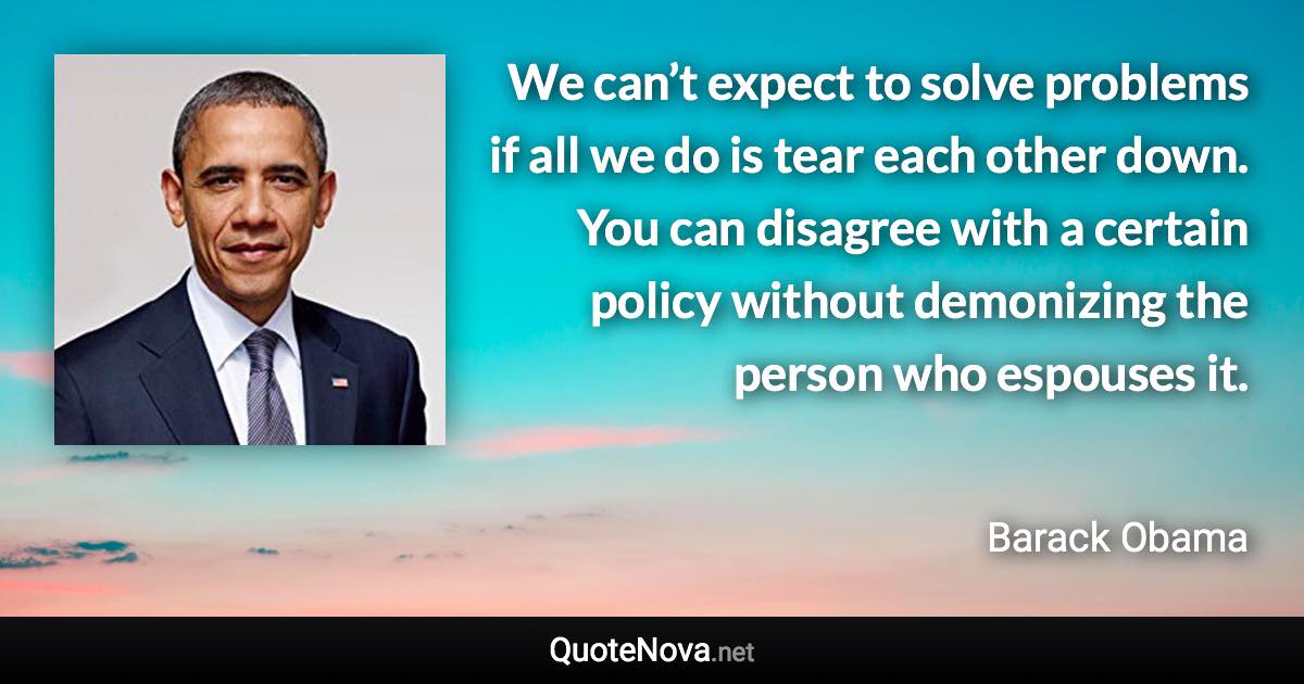 We can’t expect to solve problems if all we do is tear each other down. You can disagree with a certain policy without demonizing the person who espouses it. - Barack Obama quote