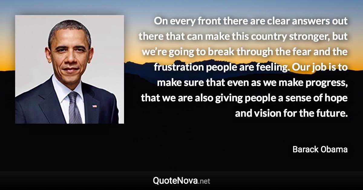 On every front there are clear answers out there that can make this country stronger, but we’re going to break through the fear and the frustration people are feeling. Our job is to make sure that even as we make progress, that we are also giving people a sense of hope and vision for the future. - Barack Obama quote