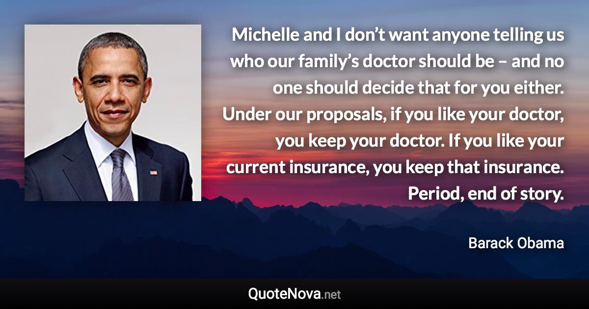 Michelle and I don’t want anyone telling us who our family’s doctor should be – and no one should decide that for you either. Under our proposals, if you like your doctor, you keep your doctor. If you like your current insurance, you keep that insurance. Period, end of story. - Barack Obama quote