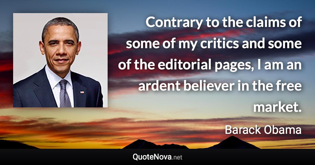 Contrary to the claims of some of my critics and some of the editorial pages, I am an ardent believer in the free market. - Barack Obama quote