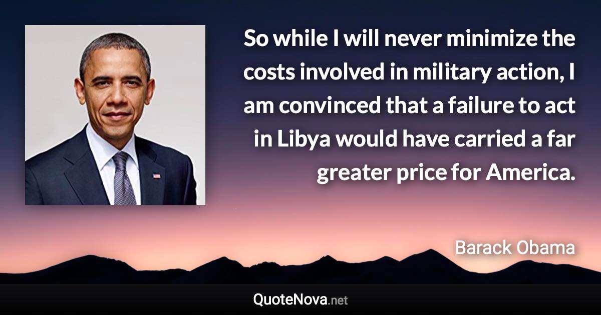 So while I will never minimize the costs involved in military action, I am convinced that a failure to act in Libya would have carried a far greater price for America. - Barack Obama quote