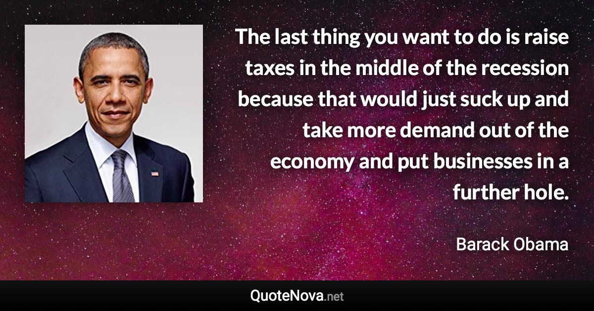 The last thing you want to do is raise taxes in the middle of the recession because that would just suck up and take more demand out of the economy and put businesses in a further hole. - Barack Obama quote