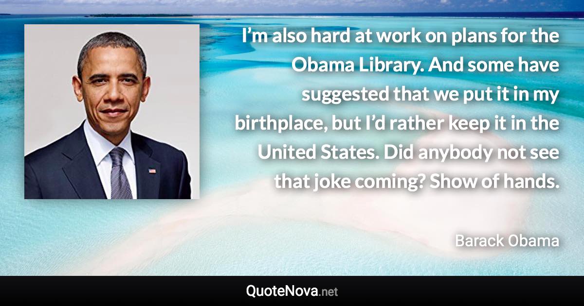 I’m also hard at work on plans for the Obama Library. And some have suggested that we put it in my birthplace, but I’d rather keep it in the United States. Did anybody not see that joke coming? Show of hands. - Barack Obama quote