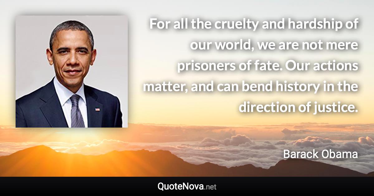 For all the cruelty and hardship of our world, we are not mere prisoners of fate. Our actions matter, and can bend history in the direction of justice. - Barack Obama quote