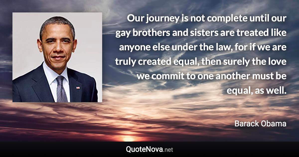 Our journey is not complete until our gay brothers and sisters are treated like anyone else under the law, for if we are truly created equal, then surely the love we commit to one another must be equal, as well. - Barack Obama quote