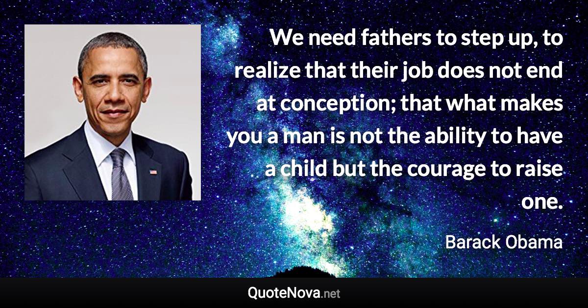 We need fathers to step up, to realize that their job does not end at conception; that what makes you a man is not the ability to have a child but the courage to raise one. - Barack Obama quote